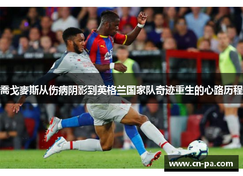 喬戈麥斯从伤病阴影到英格兰国家队奇迹重生的心路历程