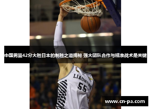 中国男篮42分大胜日本的制胜之道揭秘 强大团队合作与精准战术是关键