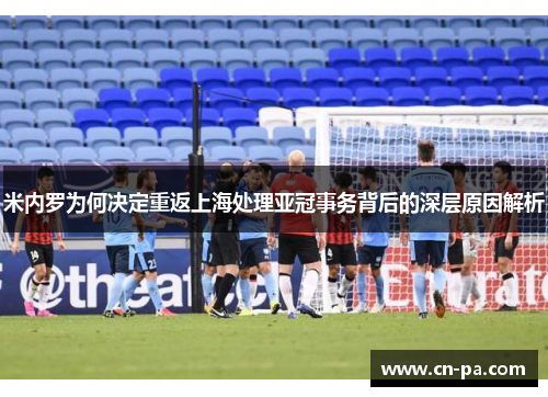米内罗为何决定重返上海处理亚冠事务背后的深层原因解析