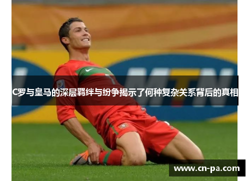 C罗与皇马的深层羁绊与纷争揭示了何种复杂关系背后的真相