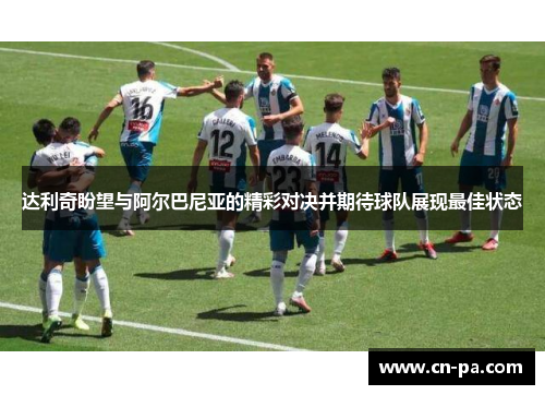 达利奇盼望与阿尔巴尼亚的精彩对决并期待球队展现最佳状态