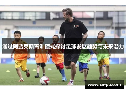 通过阿贾克斯青训模式探讨足球发展趋势与未来潜力