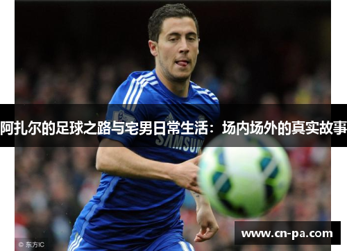 阿扎尔的足球之路与宅男日常生活：场内场外的真实故事