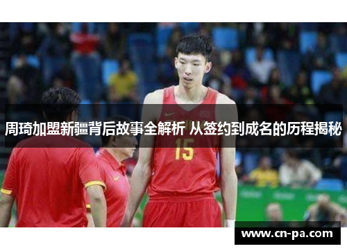 周琦加盟新疆背后故事全解析 从签约到成名的历程揭秘