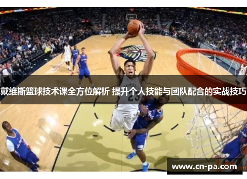 戴维斯篮球技术课全方位解析 提升个人技能与团队配合的实战技巧