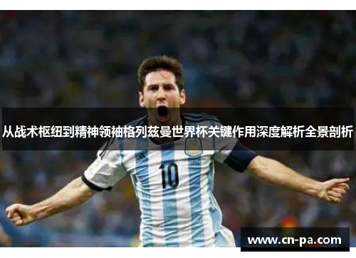 从战术枢纽到精神领袖格列兹曼世界杯关键作用深度解析全景剖析