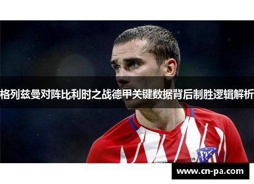 格列兹曼对阵比利时之战德甲关键数据背后制胜逻辑解析
