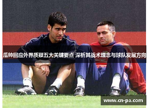 瓜帅回应外界质疑五大关键要点 深析其战术理念与球队发展方向