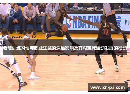 老詹训练习惯与职业生涯的深远影响及其对篮球运动发展的推动