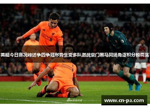 英超今日赛况综述争四争冠形势生变多队激战豪门黑马同场角逐积分榜震荡