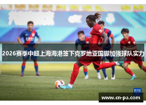 2026赛季中超上海海港签下克罗地亚国脚加强球队实力
