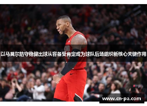 以马莫尔防守稳健出球从容备受肯定成为球队后场组织新核心关键作用