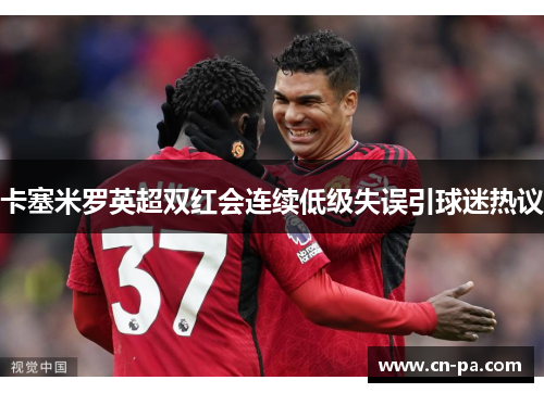 卡塞米罗英超双红会连续低级失误引球迷热议