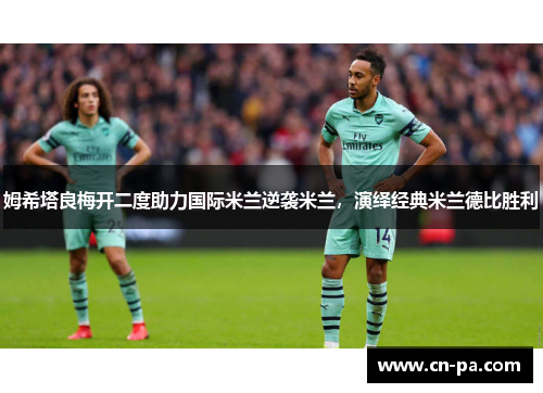 姆希塔良梅开二度助力国际米兰逆袭米兰，演绎经典米兰德比胜利