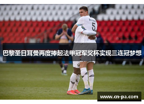 巴黎圣日耳曼再度捧起法甲冠军奖杯实现三连冠梦想