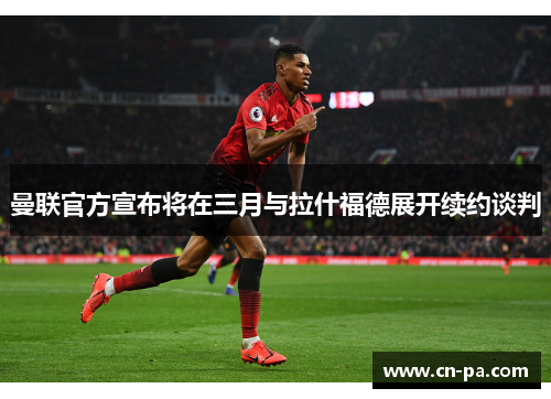 曼联官方宣布将在三月与拉什福德展开续约谈判