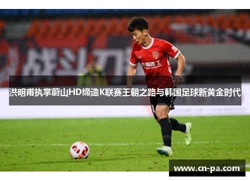 洪明甫执掌蔚山HD缔造K联赛王朝之路与韩国足球新黄金时代