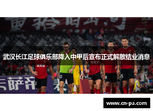 武汉长江足球俱乐部降入中甲后宣布正式解散结业消息