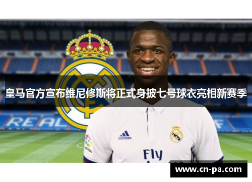 皇马官方宣布维尼修斯将正式身披七号球衣亮相新赛季