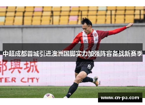 中超成都蓉城引进澳洲国脚实力加强阵容备战新赛季