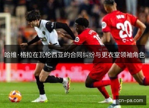 哈维·格拉在瓦伦西亚的合同纠纷与更衣室领袖角色